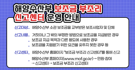 해양수산부 보조금 부조리 신고센터 운영 안내

신고대상 : 해양수산부 소관 보조금을 교부받은 보조사업자 및 단체
신고내용:거짓이나 그 밖의 부정한 방법으로 보조금을 지급받은 경우,
보조금 지급 목적과 다른 용도에 사용한 경우,
보조금을 지원받기 위한 요건을 갖추지 못한 경우 등
신고센터 : 해양수산부 홈페이지 “보조금 부조리 신고센터”를 통해 신고.
해양수산부 홈페이지(www.mof.go.kr) → 민원·참여 → 신고센터 → 보조금 부조리 신고센터